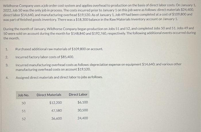 Wildhorse Company uses a job order cost system and applies overhead to production on the basis of direct labor costs. On January 1,
2022, Job 50 was the only job in process. The costs incurred prior to January 1 on this job were as follows: direct materials $24,400,
direct labor $14,640, and manufacturing overhead $19,520. As of January 1, Job 49 had been completed at a cost of $109,800 and
was part of finished goods inventory. There was a $18,300 balance in the Raw Materials Inventory account on January 1.
During the month of January, Wildhorse Company began production on Jobs 51 and 52, and completed Jobs 50 and 51. Jobs 49 and
50 were sold on account during the month for $148,840 and $192,760, respectively. The following additional events occurred during
the month.
1.
2.
3.
4.
Purchased additional raw materials of $109,800 on account.
Incurred factory labor costs of $85,400.
Incurred manufacturing overhead costs as follows: depreciation expense on equipment $14,640; and various other
manufacturing overhead costs on account $19,520.
Assigned direct materials and direct labor to jobs as follows.
Job No.
50
51
52
Direct Materials
$12,200
47,580
36,600
Direct Labor
$6,100
30,500
24,400
