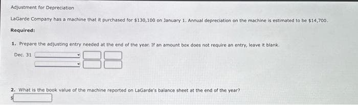 Adjustment for Depreciation
LaGarde Company has a machine that it purchased for $130,100 on January 1. Annual depreciation on the machine is estimated to be $14,700.
Required:
1. Prepare the adjusting entry needed at the end of the year. If an amount box does not require an entry, leave it blank.
Dec. 31
2. What is the book value of the machine reported on LaGarde's balance sheet at the end of the year?