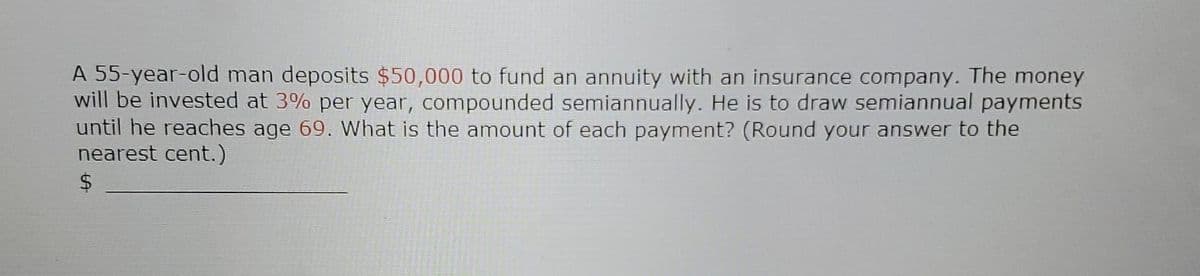 A 55-year-old man deposits $50,000 to fund an annuity with an insurance company. The money
will be invested at 3% per year, compounded semiannually. He is to draw semiannual payments
until he reaches age 69. What is the amount of each payment? (Round your answer to the
nearest cent.)
$