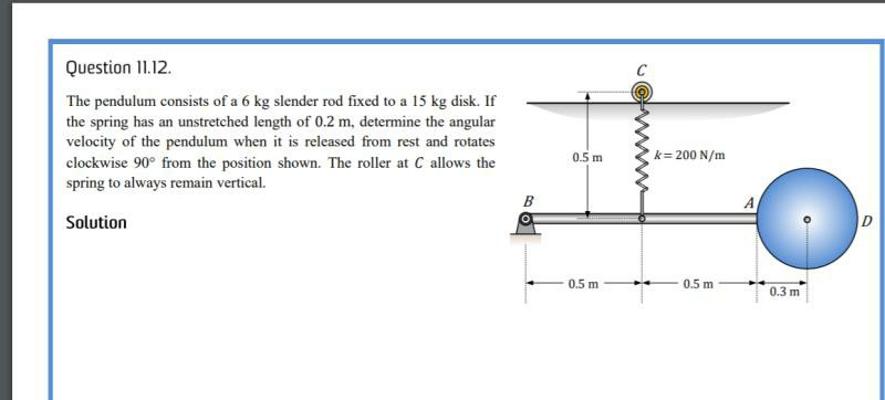 Question 11.12.
The pendulum consists of a 6 kg slender rod fixed to a 15 kg disk. If
the spring has an unstretched length of 0.2 m, determine the angular
velocity of the pendulum when it is released from rest and rotates
clockwise 90° from the position shown. The roller at C allows the
spring to always remain vertical.
Solution
B
JE
0.5 m
k=200 N/m
0.5 m
0.5 m
0.3 m
D