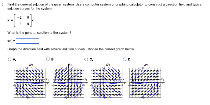 5. Find the general solution of the given system. Use a computer system or graphing calculator to construct a direction field and typical
solution curves for the system.
x' =
-2 9
-1 -8
What is the general solution to the system?
x(t)=
Graph the direction field with several solution curves. Choose the correct graph below.
A.
B.
D.