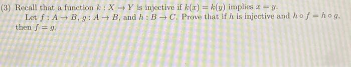 (3) Recall that a function k: X → Y is injective if k(x) = k(y) implies x = y.
Let f: AB, g: A→ B, and h: BC. Prove that if h is injective and hof=hog,
then f = g.