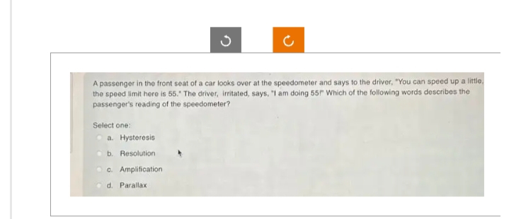 A passenger in the front seat of a car looks over at the speedometer and says to the driver, "You can speed up a little.
the speed limit here is 55. The driver, irritated, says, "I am doing 55" Which of the following words describes the
passenger's reading of the speedometer?
Select one:
S
a. Hysteresis
b. Resolution
c. Amplification
d. Parallax