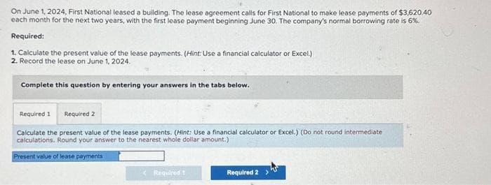 On June 1, 2024, First National leased a building. The lease agreement calls for First National to make lease payments of $3,620.40
each month for the next two years, with the first lease payment beginning June 30. The company's normal borrowing rate is 6%.
Required:
1. Calculate the present value of the lease payments. (Hint: Use a financial calculator or Excel.)
2. Record the lease on June 1, 2024.
Complete this question by entering your answers in the tabs below.
Required 1 Required 2
Calculate the present value of the lease payments. (Hint: Use a financial calculator or Excel.) (Do not round intermediate
calculations. Round your answer to the nearest whole dollar amount.)
Present value of lease payments
Required 1
Required 2