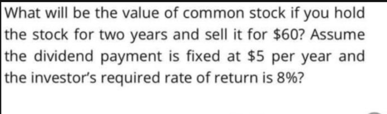What will be the value of common stock if you hold
the stock for two years and sell it for $60? Assume
the dividend payment is fixed at $5 per year and
the investor's required rate of return is 8%?