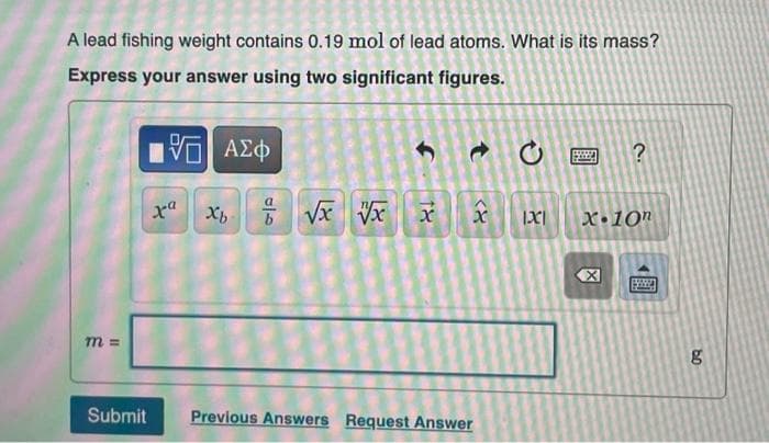 A lead fishing weight contains 0.19 mol of lead atoms. What is its mass?
Express your answer using two significant figures.
m=
Submit
[5] ΑΣΦ
xa
Xb
010
√x √x
f
18
x IXI
8
Previous Answers Request Answer
1
2.
冈
?
X.10n
59
bo