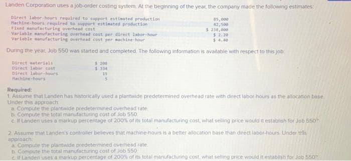 Landen Corporation uses a job-order costing system. At the beginning of the year, the company made the following estimates:
Direct labor-hours required to support estimated production
Machine-hours required to support estimated production
Fixed manufacturing overhead cost
85,000
42,500
$ 238,000
Variable manufacturing overhead cost per direct labor-hour
$ 2.20
Variable manufacturing overhead cost per machine-hour
$4.40
During the year, Job 550 was started and completed. The following information is available with respect to this job:
Direct materials
Direct labor cost
Direct labor-hours
Machine-hours
$ 208
$ 334
15
5
Required:
1 Assume that Landen has historically used a plantwide predetermined overhead rate with direct labor-hours as the allocation base
Under this approach
a Compute the plantwide predetermined overhead rate.
b. Compute the total manufacturing cost of Job 550
c. If Landen uses a markup percentage of 200% of its total manufacturing cost, what selling price would it establish for Job 550?
2. Assume that Landen's controller believes that machine-hours is a better allocation base than direct labor-hours. Under this
approach
a Compute the plantwide predetermined overhead rate.
b. Compute the total manufacturing cost of Job 550
c. If Landen uses a markup percentage of 200% of its total manufacturing cost, what selling price would it establish for Job 550²