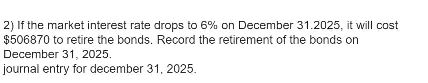 2) If the market interest rate drops to 6% on December 31.2025, it will cost
$506870 to retire the bonds. Record the retirement of the bonds on
December 31, 2025.
journal entry for december 31, 2025.