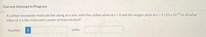 Current Attempt in Progress
A carbon monoxide molecule lies along an x axis, with the carbon atom at x = 0 and the oxygen atom at x = 1.115 x 10-10 m. At what
value of x is the molecule's center of mass located?
Number
Units