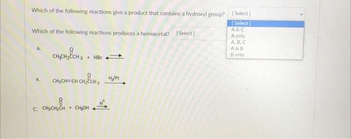 Which of the following reactions give a product that contains a hydroxyl group? [Select]
Select]
Which of the following reactions produces a hemiacetal? [Select]
C.
CH₂CH₂CH3 + HBr
CH₂CH=CH CH₂CH₂H/Pt
CH₂CH₂CH
+ CH₂OH
A&C
A only
A.B.C.
A & B
B only