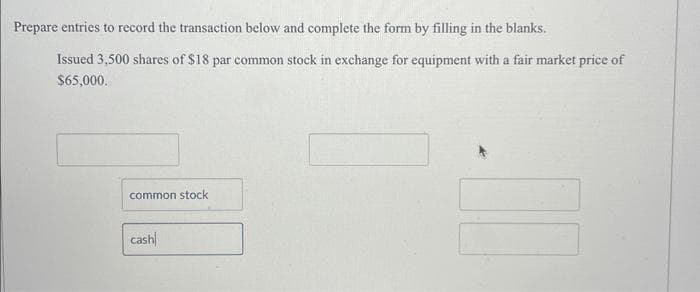 Prepare entries to record the transaction below and complete the form by filling in the blanks.
Issued 3,500 shares of $18 par common stock in exchange for equipment with a fair market price of
$65,000.
common stock
cash
00