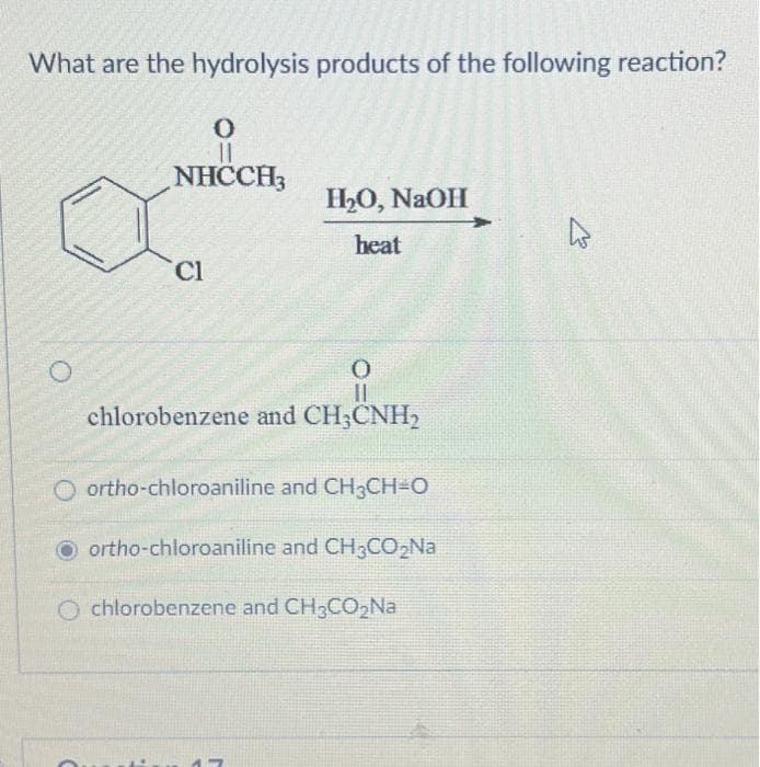 What are the hydrolysis products of the following reaction?
0
11
NHCCH3
Cl
H₂O, NaOH
heat
0
chlorobenzene and CH3CNH₂
Oortho-chloroaniline and CH₂CH=O
Oortho-chloroaniline and CH3CO₂Na
chlorobenzene and CH3CO₂Na
477
2