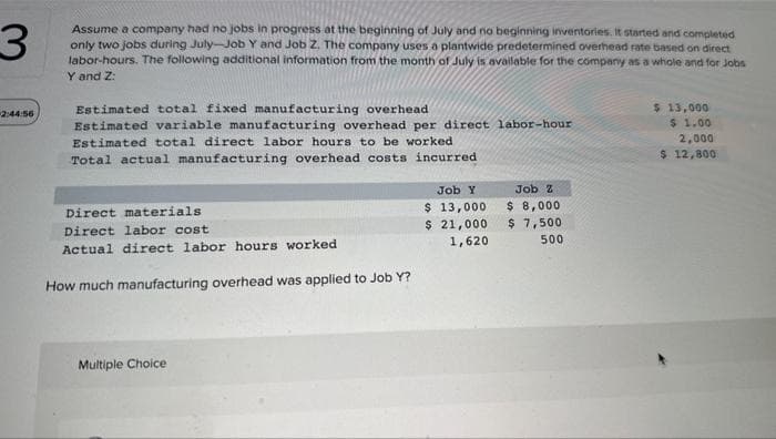 3
2:44:56
Assume a company had no jobs in progress at the beginning of July and no beginning inventories. It started and completed
only two jobs during July-Job Y and Job Z. The company uses a plantwide predetermined overhead rate based on direct
labor-hours. The following additional information from the month of July is available for the company as a whole and for Jobs
Y and Z:
Estimated total fixed manufacturing overhead
Estimated variable manufacturing overhead per direct labor-hour
Estimated total direct labor hours to be worked.
Total actual manufacturing overhead costs incurred
Direct materials
Direct labor cost
Actual direct labor hours worked
How much manufacturing overhead was applied to Job Y?
Multiple Choice
Job Y
$ 13,000
$ 21,000
1,620
Job Z
$ 8,000
$ 7,500
500
$ 13,000
$ 1.00
2,000
$ 12,800.