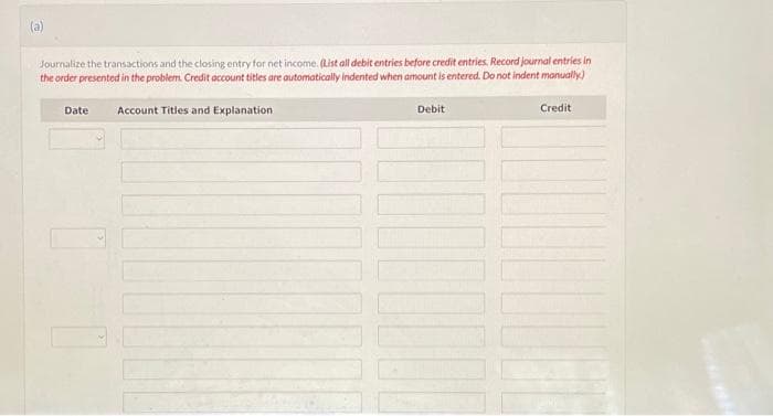 (a)
Journalize the transactions and the closing entry for net income. (List all debit entries before credit entries. Record journal entries in
the order presented in the problem. Credit account titles are automatically indented when amount is entered. Do not indent manually.)
Date
Account Titles and Explanation
Debit
10000
Credit