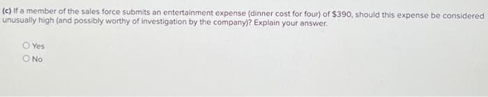 (c) If a member of the sales force submits an entertainment expense (dinner cost for four) of $390, should this expense be considered
unusually high (and possibly worthy of investigation by the company)? Explain your answer.
O Yes
O No