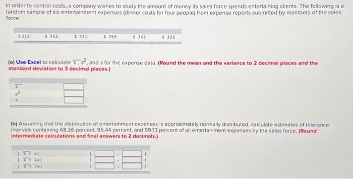In order to control costs, a company wishes to study the amount of money its sales force spends entertaining clients. The following is a
random sample of six entertainment expenses (dinner costs for four people) from expense reports submitted by members of the sales
force
$312
342
$ 331
[XX #)
[ X 201
[X 30)
$369
$ 342
$ 326
(a) Use Excel to calculate X, s2, and s for the expense data. (Round the mean and the variance to 2 decimal places and the
standard deviation to 3 decimal places.)
(b) Assuming that the distribution of entertainment expenses is approximately normally distributed, calculate estimates of tolerance
intervals containing 68.26 percent, 95.44 percent, and 99.73 percent of all entertainment expenses by the sales force. (Round
intermediate calculations and final answers to 2 decimals.)