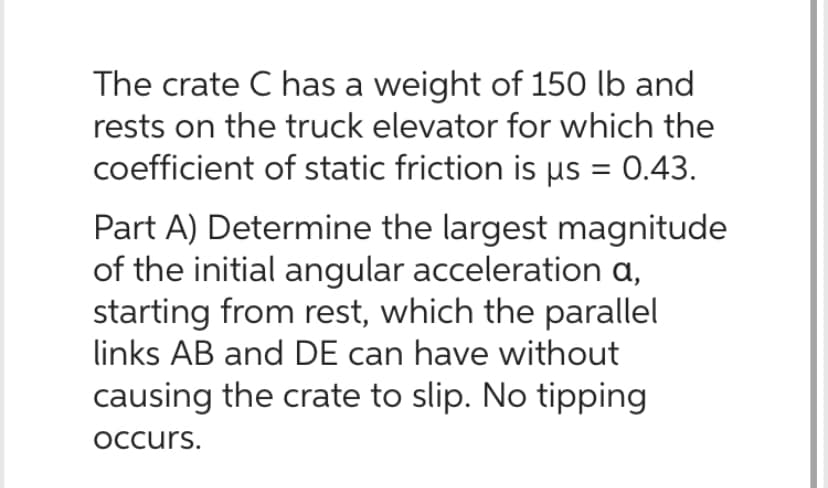 The crate C has a weight of 150 lb and
rests on the truck elevator for which the
coefficient of static friction is µs = 0.43.
Part A) Determine the largest magnitude
of the initial angular acceleration a,
starting from rest, which the parallel
links AB and DE can have without
causing the crate to slip. No tipping
occurs.