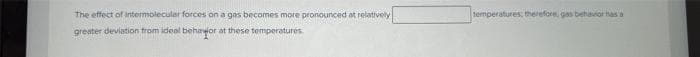 The effect of intermolecular forces on a gas becomes more pronounced at relatively
greater deviation from ideal behavior at these temperatures.
temperatures, therefore, gas behavior has a