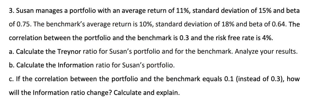 3. Susan manages a portfolio with an average return of 11%, standard deviation of 15% and beta
of 0.75. The benchmark's average return is 10%, standard deviation of 18% and beta of 0.64. The
correlation between the portfolio and the benchmark is 0.3 and the risk free rate is 4%.
a. Calculate the Treynor ratio for Susan's portfolio and for the benchmark. Analyze your results.
b. Calculate the Information ratio for Susan's portfolio.
c. If the correlation between the portfolio and the benchmark equals 0.1 (instead of 0.3), how
will the Information ratio change? Calculate and explain.