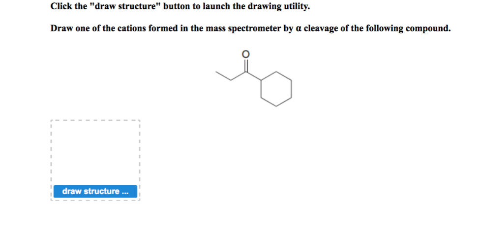 Click the "draw structure" button to launch the drawing utility.
Draw one of the cations formed in the mass spectrometer by a cleavage of the following compound.
draw structure ...