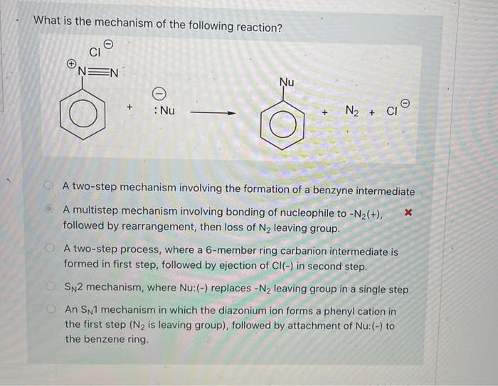 What is the mechanism of the following reaction?
EN
e
: Nu
Nu
+
N₂ +
CI
A two-step mechanism involving the formation of a benzyne intermediate
A multistep mechanism involving bonding of nucleophile to -N₂(+),
followed by rearrangement, then loss of N₂ leaving group.
X
A two-step process, where a 6-member ring carbanion intermediate is
formed in first step, followed by ejection of CI(-) in second step.
SN2 mechanism, where Nu:(-) replaces -N₂ leaving group in a single step
An SN1 mechanism in which the diazonium ion forms a phenyl cation in
the first step (N₂ is leaving group), followed by attachment of Nu: (-) to
the benzene ring.