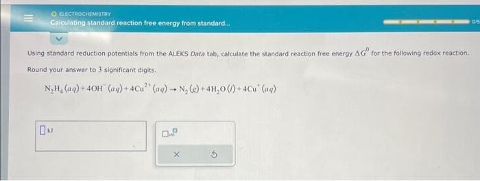 O ELECTROCHEMISTRY
Calculating standard reaction free energy from standard...
Using standard reduction potentials from the ALEKS Data tab, calculate the standard reaction free energy AG for the following redox reaction.
Round your answer to 3 significant digits.
N₂H₂ (aq) + 40H (aq) + 4Cu² (aq) N₂(g) + 4H₂O(/) + 4Cu* (aq)
ON
X