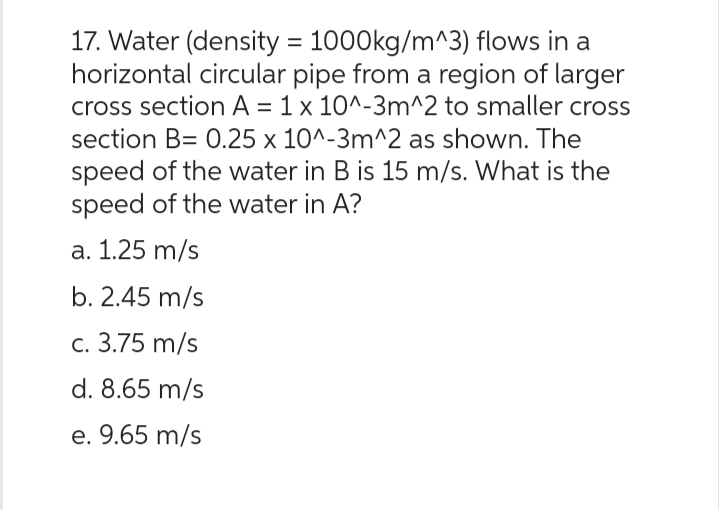 17. Water (density = 1000kg/m^3) flows in a
horizontal circular pipe from a region of larger
cross section A = 1 x 10^-3m^2 to smaller cross
section B= 0.25 x 10^-3m^2 as shown. The
speed of the water in B is 15 m/s. What is the
speed of the water in A?
a. 1.25 m/s
b. 2.45 m/s
c. 3.75 m/s
d. 8.65 m/s
e. 9.65 m/s