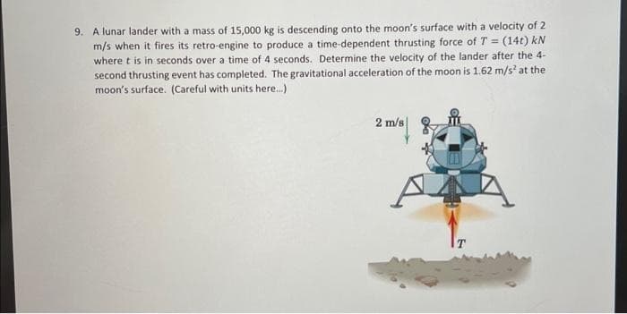 9. A lunar lander with a mass of 15,000 kg is descending onto the moon's surface with a velocity of 2
m/s when it fires its retro-engine to produce a time-dependent thrusting force of T = (14t) kN
where t is in seconds over a time of 4 seconds. Determine the velocity of the lander after the 4-
second thrusting event has completed. The gravitational acceleration of the moon is 1.62 m/s² at the
moon's surface. (Careful with units here...)
2 m/s