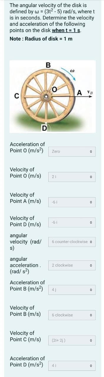 The angular velocity of the disk is
defined by w = (3t² - 5) rad/s, where t
is in seconds. Determine the velocity
and acceleration of the following
points on the disk when t = 1 s.
Note: Radius of disk = 1 m
C
Velocity of
Point 0(m/s)
Acceleration of
Point 0 (m/s²)
Velocity of
Point A (m/s)
Velocity of
Point D (m/s)
angular
velocity (rad/
s)
angular
acceleration.
(rad/s²)
B
Velocity of
Point B (m/s)
D
Acceleration of
Point B (m/s²)
Velocity of
Point C (m/s)
Zero
21
-61
-61
6 counter-clockwise
2 clockwise
41
W
6 clockwise
(2i+2j)
Acceleration of
Point D (m/s²) 41
A VB
◆
♦
+
♦
+
→
+
수
→