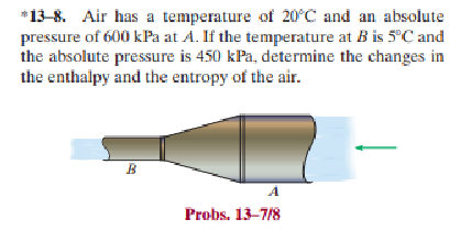 *13-8. Air has a temperature of 20°C and an absolute
pressure of 600 kPa at A. If the temperature at B is 5°C and
the absolute pressure is 450 kPa, determine the changes in
the enthalpy and the entropy of the air.
B
Probs. 13-7/8