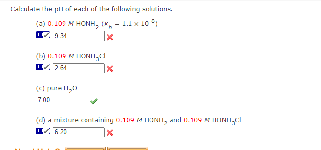 Calculate the pH of each of the following solutions.
(a) 0.109 M HONH, (Ko = 1.1 x 10-3)
4.0 9.34
X
(b) 0.109 M HONH3CI
4.0 2.64
(c) pure H₂O
7.00
X
(d) a mixture containing 0.109 M HONH₂ and 0.109 M HONH₂CI
4.0 6.20
X