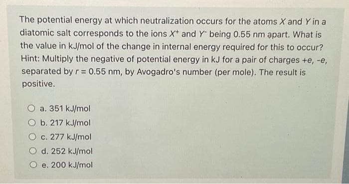 The potential energy at which neutralization occurs for the atoms X and Y in a
diatomic salt corresponds to the ions X and Y being 0.55 nm apart. What is
the value in kJ/mol of the change in internal energy required for this to occur?
Hint: Multiply the negative of potential energy in kJ for a pair of charges +e, -e,
separated by r = 0.55 nm, by Avogadro's number (per mole). The result is
positive.
a. 351 kJ/mol
b. 217 kJ/mol
c. 277 kJ/mol
d. 252 kJ/mol
O e. 200 kJ/mol