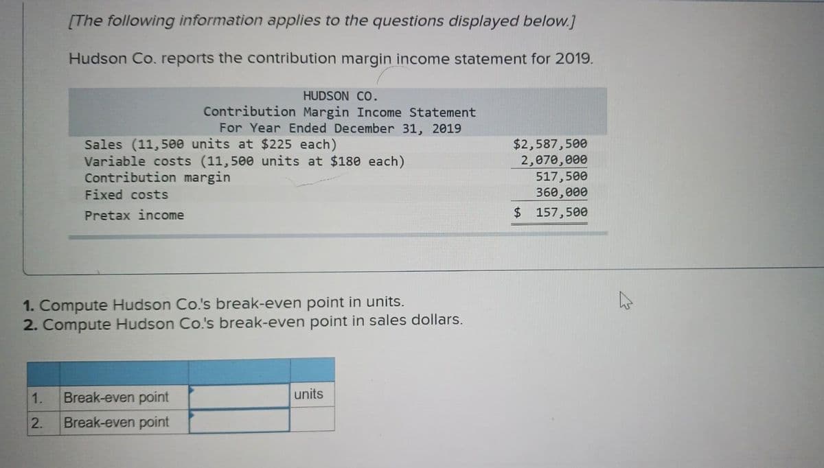 [The following information applies to the questions displayed below.]
Hudson Co. reports the contribution margin income statement for 2019.
Sales (11,500 units at $225 each)
Variable costs (11,500 units at $180 each)
Contribution margin
Fixed costs
Pretax income
HUDSON CO.
Contribution Margin Income Statement
For Year Ended December 31, 2019
1. Compute Hudson Co.'s break-even point in units.
2. Compute Hudson Co.'s break-even point in sales dollars.
1. Break-even point
2. Break-even point
units
$2,587,500
2,070,000
517,500
360,000
$ 157,500
A