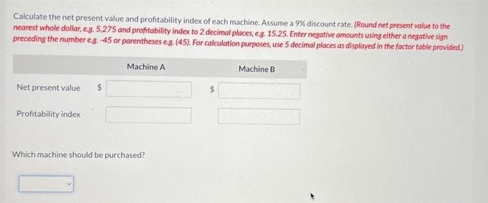 Calculate the net present value and profitability index of each machine. Assume a 99% discount rate. (Round net present value to the
nearest whole dollar, e.g. 5,275 and profitability index to 2 decimal places, e.g. 15.25. Enter negative amounts using either a negative sign
preceding the number e.g. -45 or parentheses e.g. (45). For calculation purposes, use 5 decimal places as displayed in the factor table provided.)
Net present value $
Profitability index
Machine A
Which machine should be purchased?
Machine B