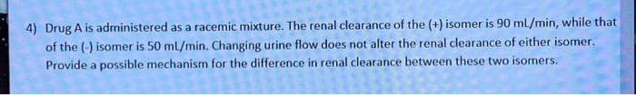 4) Drug A is administered as a racemic mixture. The renal clearance of the (+) isomer is 90 mL/min, while that
of the (-) isomer is 50 ml/min. Changing urine flow does not alter the renal clearance of either isomer.
Provide a possible mechanism for the difference in renal clearance between these two isomers.
