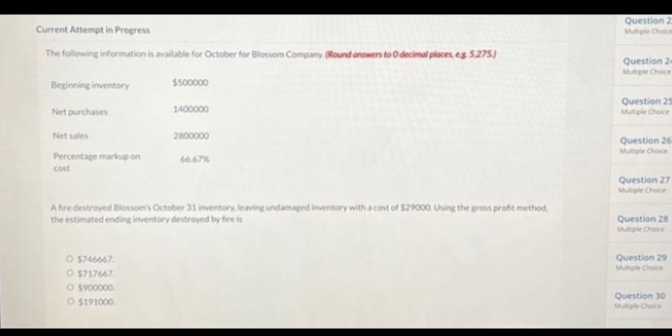 Current Attempt in Progress
The following information is available for October for Blossom Company (Round answers to 0 decimal places, eg 5.275)
Beginning inventory
Net purchases
Net sales
Percentage markup on
cost
$500000
O $746667
O $717667
O $900000
O $191000
1400000
2800000
66.67%
A fire destroyed Blossom's October 31 inventory, leaving undamaged inventory with a cost of $29000. Using the gross profit method,
the estimated ending inventory destroyed by fire is
Question 2
Question 24
Multiple Choice
Question 25
Multiple Choice
Question 26-
Question 27
Multiple Choice
Question 28
Multiple Choice
Question 29
Question 30