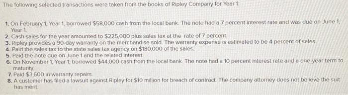 The following selected transactions were taken from the books of Ripley Company for Year 1
1. On February 1, Year 1, borrowed $58,000 cash from the local bank. The note had a 7 percent interest rate and was due on June 1,
Year 1.
2. Cash sales for the year amounted to $225,000 plus sales tax at the rate of 7 percent.
3. Ripley provides a 90-day warranty on the merchandise sold. The warranty expense is estimated to be 4 percent of sales
4. Paid the sales tax to the state sales tax agency on $180,000 of the sales.
5. Paid the note due on June 1 and the related interest.
6. On November 1, Year 1, borrowed $44,000 cash from the local bank. The note had a 10 percent interest rate and a one-year term to
maturity.
7. Paid $3,600 in warranty repairs.
8. A customer has filed a lawsuit against Ripley for $10 million for breach of contract. The company attorney does not believe the suit
has merit.
