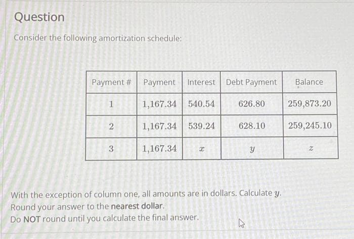 Question
Consider the following amortization schedule:
Payment # Payment Interest
1,167.34
1,167.34
1,167.34
1
2
3
Debt Payment
540.54 626.80
539.24
8
628.10
Y
With the exception of column one, all amounts are in dollars. Calculate y.
Round your answer to the nearest dollar.
Do NOT round until you calculate the final answer.
W
Balance
259,873.20
259,245.10
z