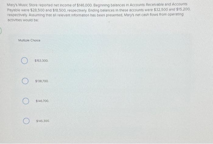 Mary's Music Store reported net income of $146,000. Beginning balances in Accounts Receivable and Accounts
Payable were $28.500 and $18,500, respectively. Ending balances in these accounts were $32,500 and $15,200.
respectively. Assuming that all relevant information has been presented, Mary's net cash flows from operating
activities would be:
Multiple Choice
$153,300
O $138.700.
$146.700
$145,300