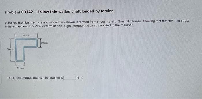 Problem 03.142 - Hollow thin-walled shaft loaded by torsion
A hollow member having the cross section shown is formed from sheet metal of 2-mm thickness. Knowing that the shearing stress
must not exceed 3.5 MPa, determine the largest torque that can be applied to the member.
50 m
-50 min
20 mm
The largest torque that can be applied is
N-m.