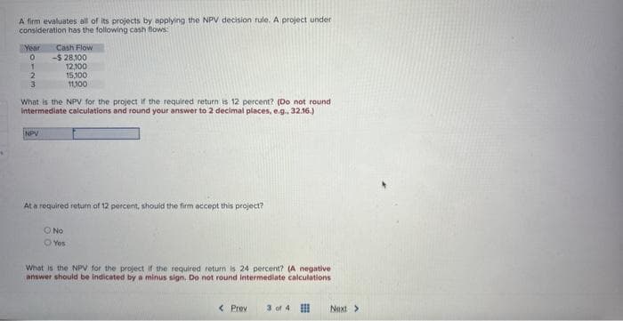 A firm evaluates all of its projects by applying the NPV decision rule. A project under
consideration has the following cash flows:
Year
0
1
2
3
Cash Flow
-$28,100
12,100
15,100
11,100
What is the NPV for the project if the required return is 12 percent? (Do not round
intermediate calculations and round your answer to 2 decimal places, e.g.. 32.16.)
NPV
At a required return of 12 percent, should the firm accept this project?
O No
Yos
What is the NPV for the project if the required return is 24 percent? (A negative
answer should be indicated by a minus sign. Do not round intermediate calculations.
< Previ 3 of 4
Next >