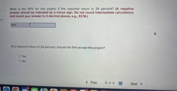 ces
What is the NPV for the project if the required return is 24 percent? (A negative
answer should be indicated by a minus sign. Do not round intermediate calculations
and round your answer to 2 decimal places, e.g., 32.16.)
NPV
At a required return of 24 percent, should the firm accept this project?
O Yes
O No
< Prev
3 of 4
Next >