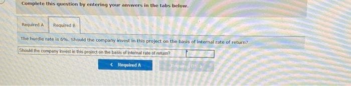 Complete this question by entering your answers in the tabs below.
Required A Required B
The hurdle rate is 6%. Should the company invest in this project on the basis of internal rate of return?
Should the company invest in this project on the basis of internal rate of return?
< Required A
A