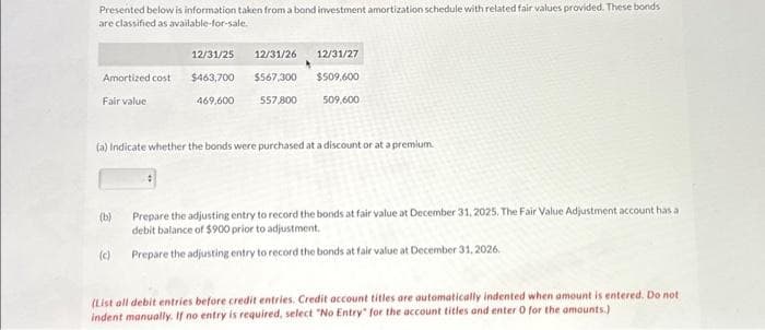 Presented below is information taken from a bond investment amortization schedule with related fair values provided. These bonds
are classified as available-for-sale.
Amortized cost
Fair value
(b)
12/31/25 12/31/26
$463,700
$567,300
469,600
(c)
557,800
(a) Indicate whether the bonds were purchased at a discount or at a premium.
12/31/27
$509,600
509,600
Prepare the adjusting entry to record the bonds at fair value at December 31, 2025. The Fair Value Adjustment account has a
debit balance of $900 prior to adjustment.
Prepare the adjusting entry to record the bonds at fair value at December 31, 2026.
(List all debit entries before credit entries. Credit account titles are automatically indented when amount is entered. Do not
indent manually. If no entry is required, select "No Entry" for the account titles and enter 0 for the amounts.)