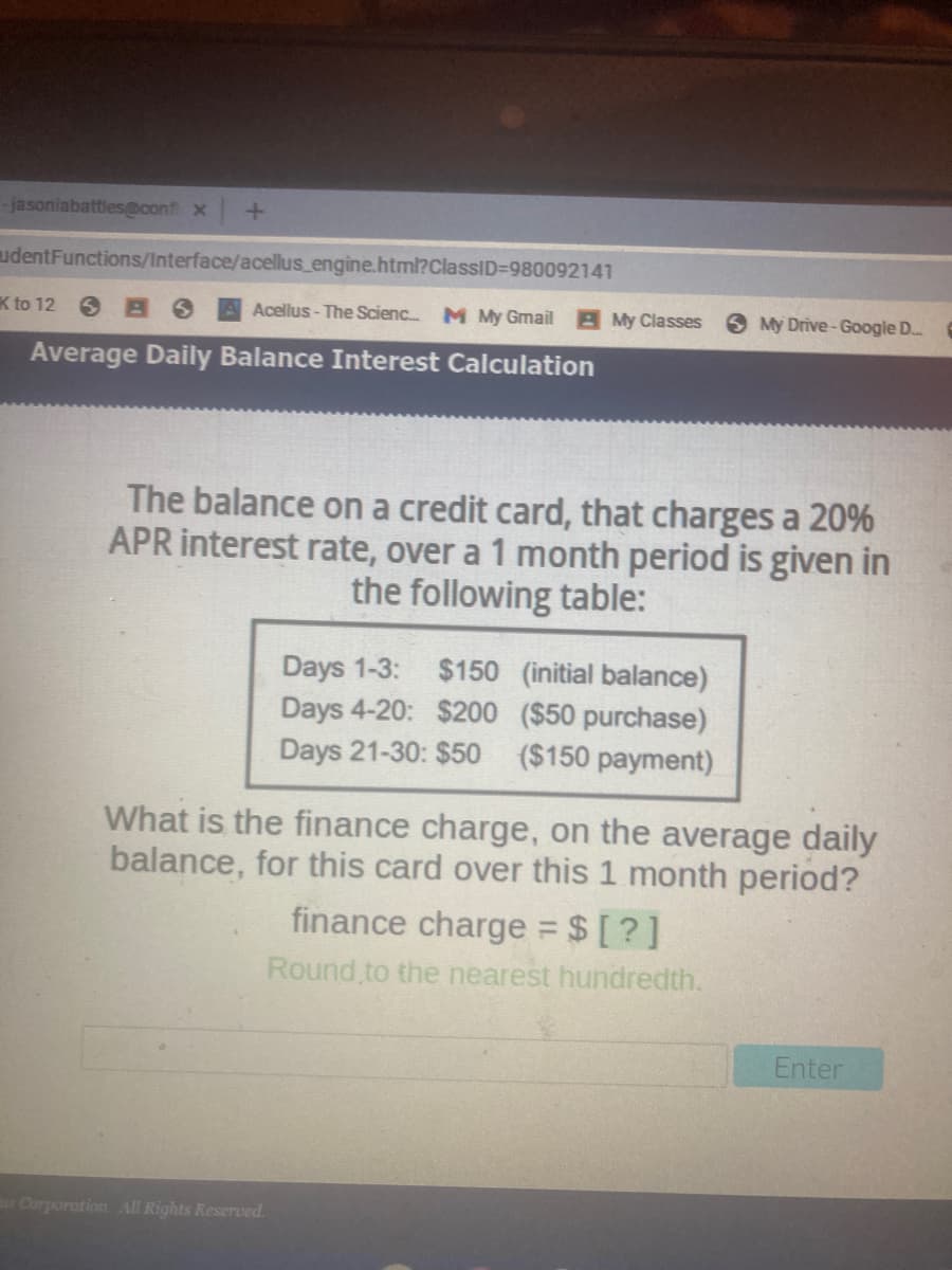 -jasoniabattles@cont x
udentFunctions/Interface/acellus_engine.html?ClassID=980092141
K to 12 6 BS
Acellus - The Scienc
M My Gmail B My Classes
S My Drive-Google D..
Average Daily Balance Interest Calculation
The balance on a credit card, that charges a 20%
APR interest rate, over a 1 month period is given in
the following table:
$150 (initial balance)
Days 4-20: $200 ($50 purchase)
($150 payment)
Days 1-3:
Days 21-30: $50
What is the finance charge, on the average daily
balance, for this card over this 1 month period?
finance charge $ [?]
Round to the nearest hundredth.
Enter
Corporation All Rights Reserved.
