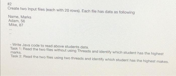 #2
Create two Input files (each with 20 rows). Each file has data as following
Name, Marks
Adam, 56
Mike, 87
Write Java code to read above students data.
Task 1: Read the two files without using Threads and identify which student has the highest
marks.
Task 2: Read the two files using two threads and identify which student has the highest makes.
