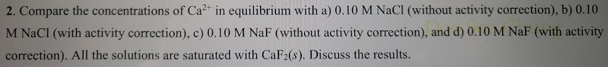 2. Compare the concentrations of Ca- in equilibrium with a) 0.10 M NaCI (without activity correction), b) 0.10
M NaCl (with activity correction), c) 0.10 M NaF (without activity correction), and d) 0.10 M NaF (with activity
correction). All the solutions are saturated with CaF2(s). Discuss the results.
