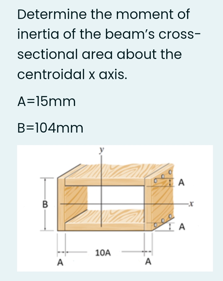 Determine the moment of
inertia of the beam's cross-
sectional area about the
centroidal x axis.
A=15mm
B=104mm
A
B
10A
A
A
