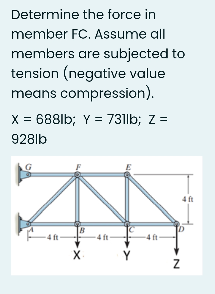 Determine the force in
member FC. Assume all
members are subjected to
tension (negative value
means compression).
X = 688lb; Y = 731lb; Z =
%3D
928lb
4 ft
4 ft
4 ft
X.
Y
