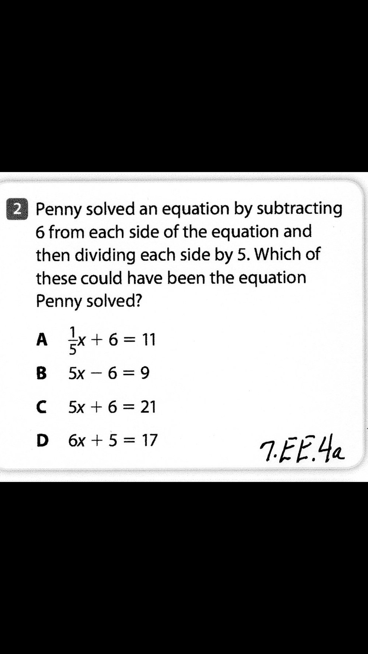 2 Penny solved an equation by subtracting
6 from each side of the equation and
then dividing each side by 5. Which of
these could have been the equation
Penny solved?
A x + 6 =
11
B 5x - 6 = 9
5x + 6 = 21
D 6x + 5 = 17
7.EE.4a
